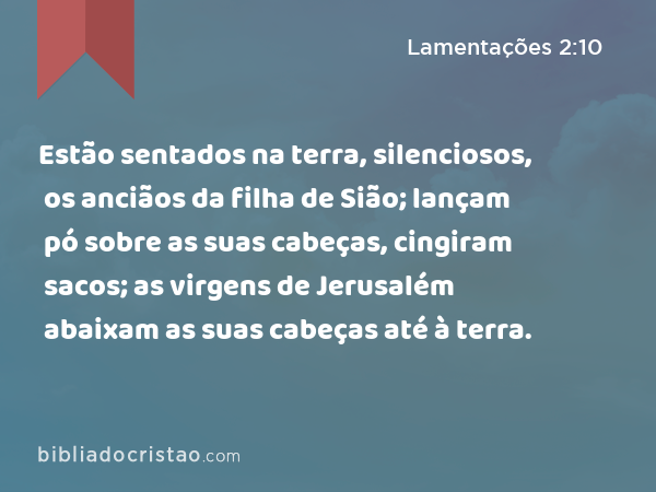 Estão sentados na terra, silenciosos, os anciãos da filha de Sião; lançam pó sobre as suas cabeças, cingiram sacos; as virgens de Jerusalém abaixam as suas cabeças até à terra. - Lamentações 2:10