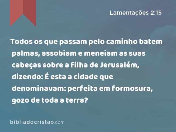 Todos os que passam pelo caminho batem palmas, assobiam e meneiam as suas cabeças sobre a filha de Jerusalém, dizendo: É esta a cidade que denominavam: perfeita em formosura, gozo de toda a terra? - Lamentações 2:15