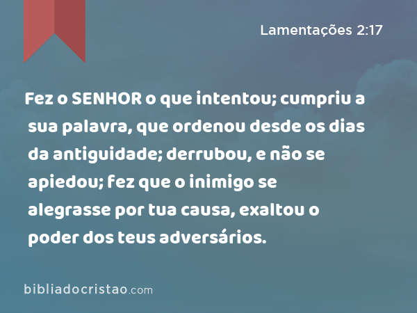 Fez o SENHOR o que intentou; cumpriu a sua palavra, que ordenou desde os dias da antiguidade; derrubou, e não se apiedou; fez que o inimigo se alegrasse por tua causa, exaltou o poder dos teus adversários. - Lamentações 2:17