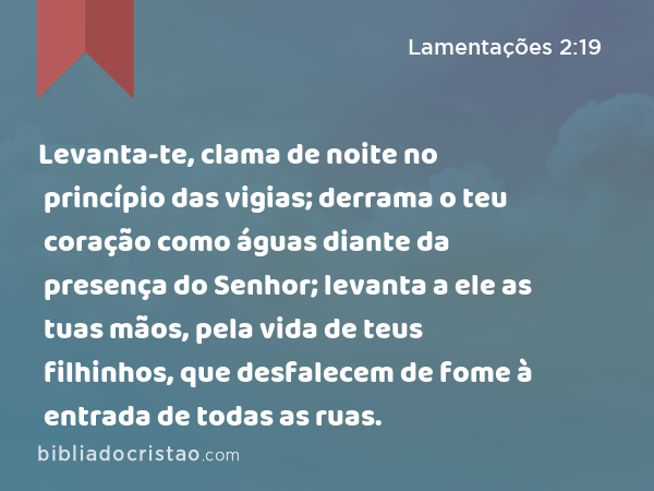 Levanta-te, clama de noite no princípio das vigias; derrama o teu coração como águas diante da presença do Senhor; levanta a ele as tuas mãos, pela vida de teus filhinhos, que desfalecem de fome à entrada de todas as ruas. - Lamentações 2:19