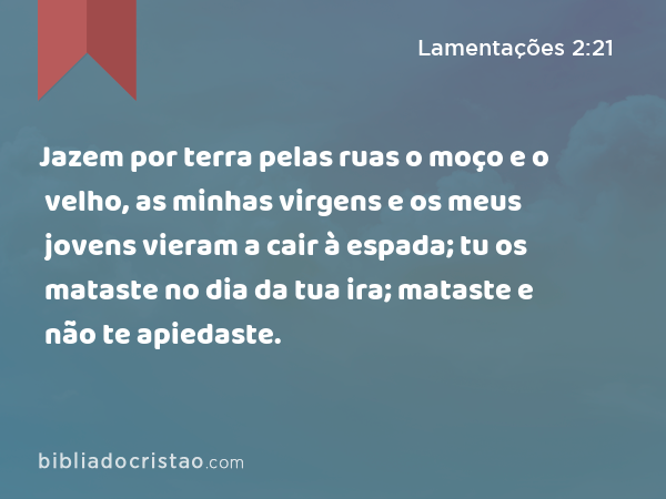 Jazem por terra pelas ruas o moço e o velho, as minhas virgens e os meus jovens vieram a cair à espada; tu os mataste no dia da tua ira; mataste e não te apiedaste. - Lamentações 2:21