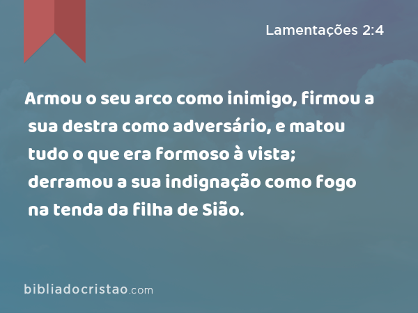 Armou o seu arco como inimigo, firmou a sua destra como adversário, e matou tudo o que era formoso à vista; derramou a sua indignação como fogo na tenda da filha de Sião. - Lamentações 2:4