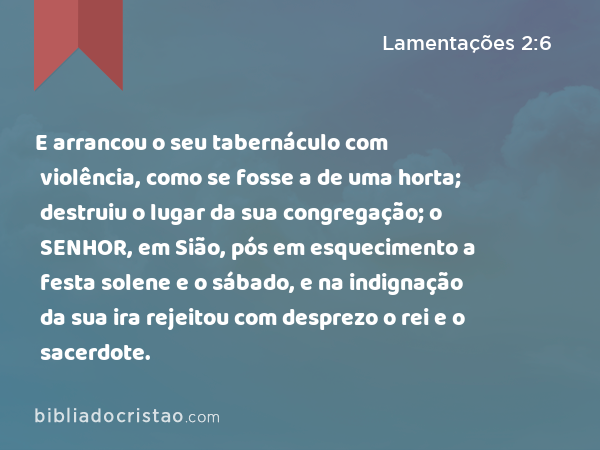 E arrancou o seu tabernáculo com violência, como se fosse a de uma horta; destruiu o lugar da sua congregação; o SENHOR, em Sião, pós em esquecimento a festa solene e o sábado, e na indignação da sua ira rejeitou com desprezo o rei e o sacerdote. - Lamentações 2:6