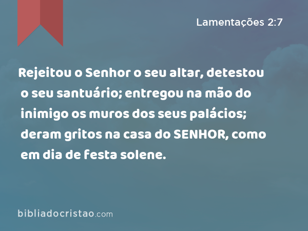 Rejeitou o Senhor o seu altar, detestou o seu santuário; entregou na mão do inimigo os muros dos seus palácios; deram gritos na casa do SENHOR, como em dia de festa solene. - Lamentações 2:7