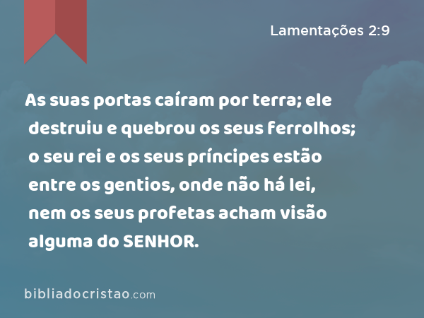 As suas portas caíram por terra; ele destruiu e quebrou os seus ferrolhos; o seu rei e os seus príncipes estão entre os gentios, onde não há lei, nem os seus profetas acham visão alguma do SENHOR. - Lamentações 2:9