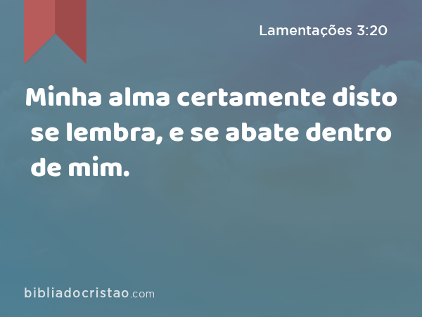 Minha alma certamente disto se lembra, e se abate dentro de mim. - Lamentações 3:20