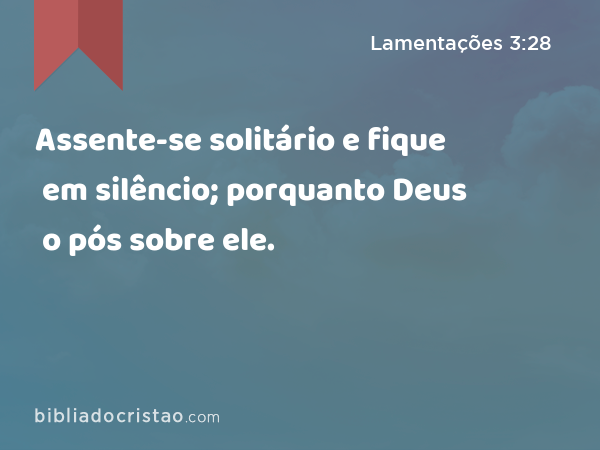 Assente-se solitário e fique em silêncio; porquanto Deus o pós sobre ele. - Lamentações 3:28