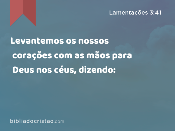 Levantemos os nossos corações com as mãos para Deus nos céus, dizendo: - Lamentações 3:41