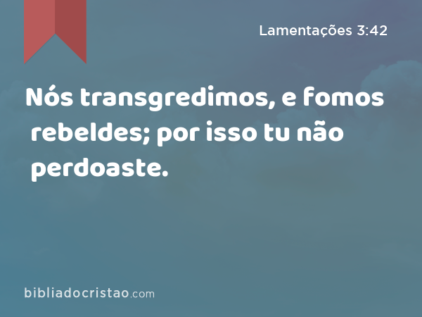 Nós transgredimos, e fomos rebeldes; por isso tu não perdoaste. - Lamentações 3:42