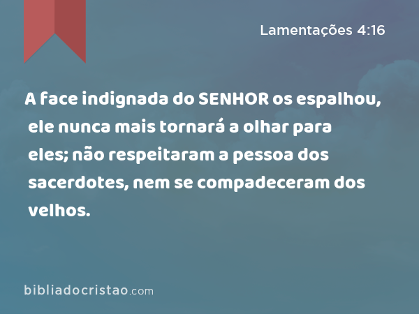 A face indignada do SENHOR os espalhou, ele nunca mais tornará a olhar para eles; não respeitaram a pessoa dos sacerdotes, nem se compadeceram dos velhos. - Lamentações 4:16