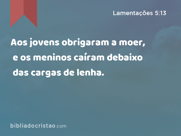 Aos jovens obrigaram a moer, e os meninos caíram debaixo das cargas de lenha. - Lamentações 5:13