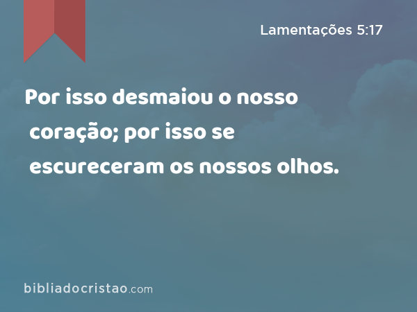 Por isso desmaiou o nosso coração; por isso se escureceram os nossos olhos. - Lamentações 5:17