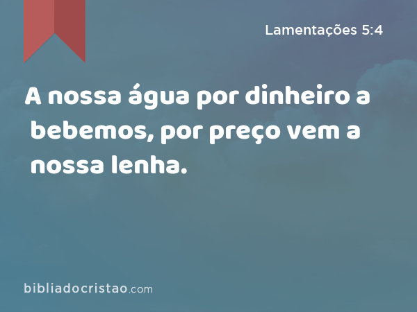 A nossa água por dinheiro a bebemos, por preço vem a nossa lenha. - Lamentações 5:4