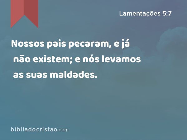 Nossos pais pecaram, e já não existem; e nós levamos as suas maldades. - Lamentações 5:7