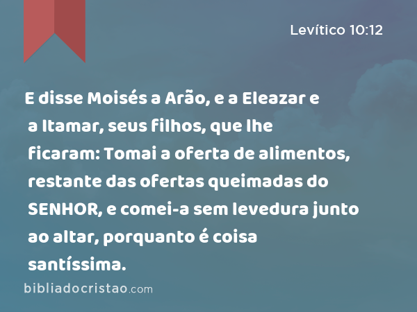 E disse Moisés a Arão, e a Eleazar e a Itamar, seus filhos, que lhe ficaram: Tomai a oferta de alimentos, restante das ofertas queimadas do SENHOR, e comei-a sem levedura junto ao altar, porquanto é coisa santíssima. - Levítico 10:12