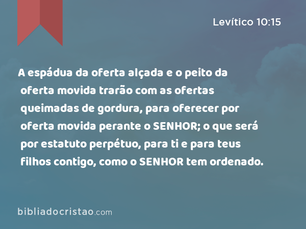 A espádua da oferta alçada e o peito da oferta movida trarão com as ofertas queimadas de gordura, para oferecer por oferta movida perante o SENHOR; o que será por estatuto perpétuo, para ti e para teus filhos contigo, como o SENHOR tem ordenado. - Levítico 10:15