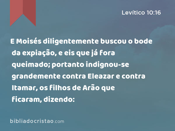 E Moisés diligentemente buscou o bode da expiação, e eis que já fora queimado; portanto indignou-se grandemente contra Eleazar e contra Itamar, os filhos de Arão que ficaram, dizendo: - Levítico 10:16