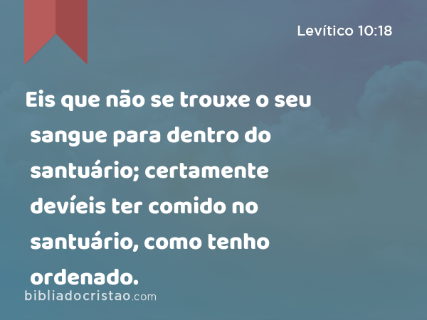 Eis que não se trouxe o seu sangue para dentro do santuário; certamente devíeis ter comido no santuário, como tenho ordenado. - Levítico 10:18