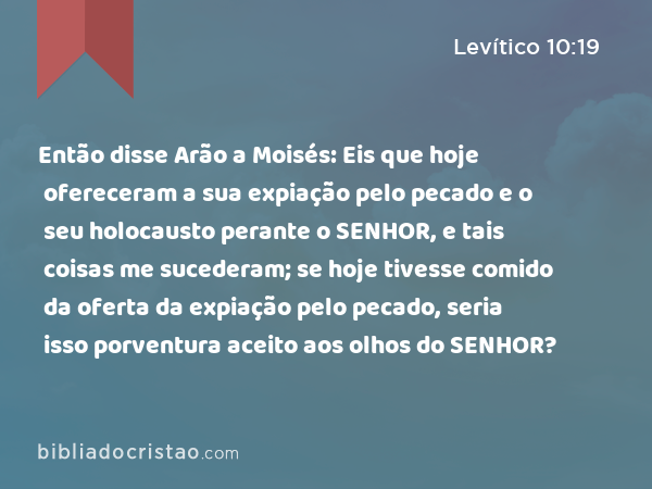 Então disse Arão a Moisés: Eis que hoje ofereceram a sua expiação pelo pecado e o seu holocausto perante o SENHOR, e tais coisas me sucederam; se hoje tivesse comido da oferta da expiação pelo pecado, seria isso porventura aceito aos olhos do SENHOR? - Levítico 10:19