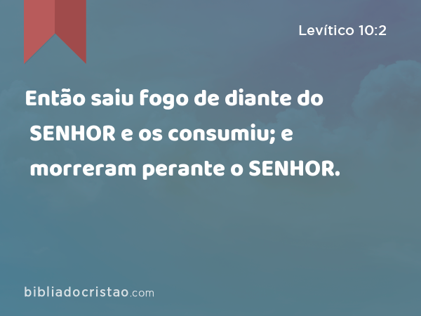 Então saiu fogo de diante do SENHOR e os consumiu; e morreram perante o SENHOR. - Levítico 10:2