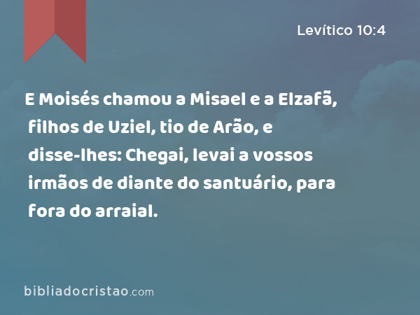 E Moisés chamou a Misael e a Elzafã, filhos de Uziel, tio de Arão, e disse-lhes: Chegai, levai a vossos irmãos de diante do santuário, para fora do arraial. - Levítico 10:4