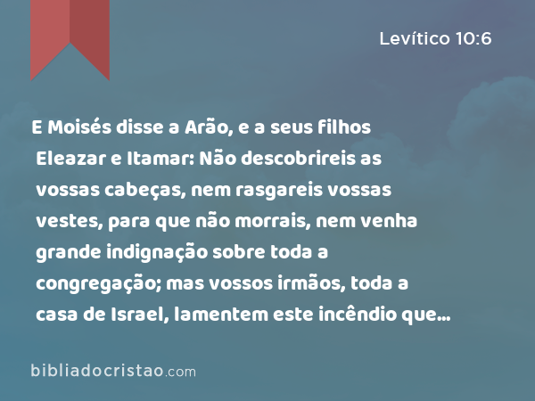 E Moisés disse a Arão, e a seus filhos Eleazar e Itamar: Não descobrireis as vossas cabeças, nem rasgareis vossas vestes, para que não morrais, nem venha grande indignação sobre toda a congregação; mas vossos irmãos, toda a casa de Israel, lamentem este incêndio que o SENHOR acendeu. - Levítico 10:6