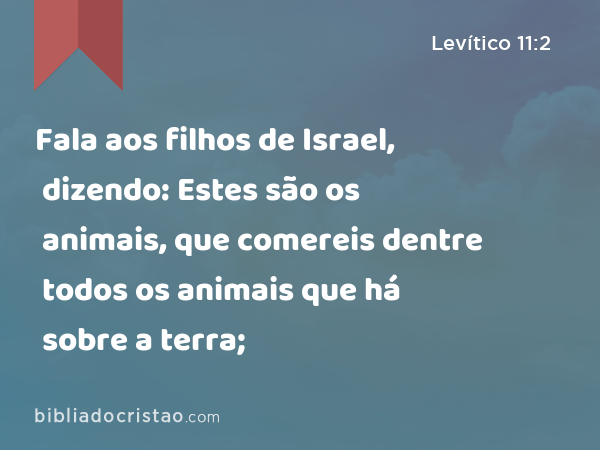 Fala aos filhos de Israel, dizendo: Estes são os animais, que comereis dentre todos os animais que há sobre a terra; - Levítico 11:2