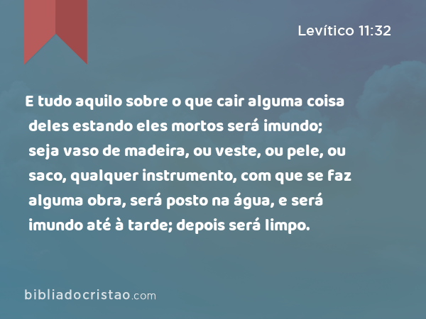 E tudo aquilo sobre o que cair alguma coisa deles estando eles mortos será imundo; seja vaso de madeira, ou veste, ou pele, ou saco, qualquer instrumento, com que se faz alguma obra, será posto na água, e será imundo até à tarde; depois será limpo. - Levítico 11:32