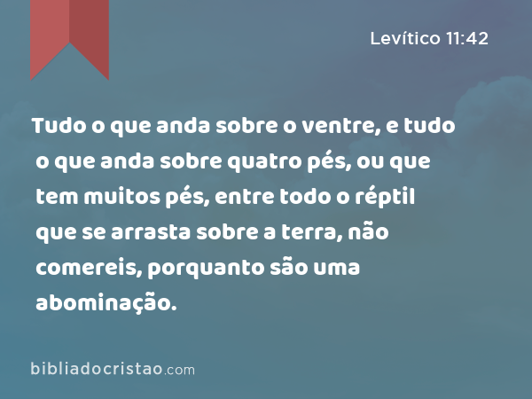 Tudo o que anda sobre o ventre, e tudo o que anda sobre quatro pés, ou que tem muitos pés, entre todo o réptil que se arrasta sobre a terra, não comereis, porquanto são uma abominação. - Levítico 11:42