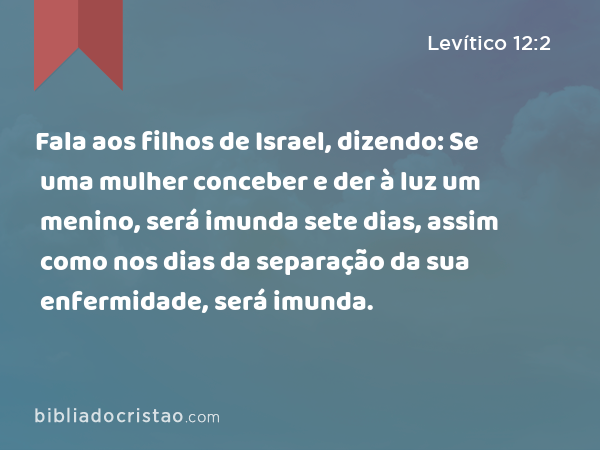 Fala aos filhos de Israel, dizendo: Se uma mulher conceber e der à luz um menino, será imunda sete dias, assim como nos dias da separação da sua enfermidade, será imunda. - Levítico 12:2