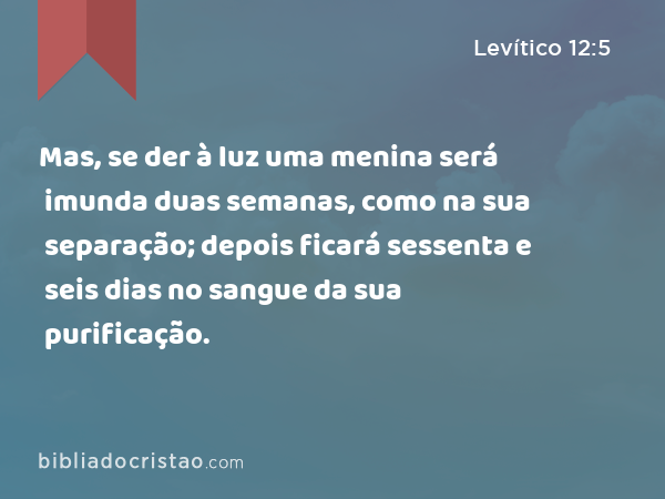 Mas, se der à luz uma menina será imunda duas semanas, como na sua separação; depois ficará sessenta e seis dias no sangue da sua purificação. - Levítico 12:5