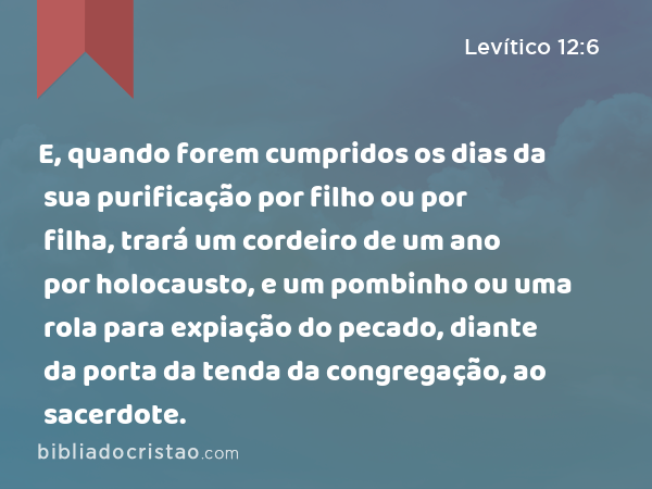 E, quando forem cumpridos os dias da sua purificação por filho ou por filha, trará um cordeiro de um ano por holocausto, e um pombinho ou uma rola para expiação do pecado, diante da porta da tenda da congregação, ao sacerdote. - Levítico 12:6