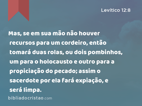 Mas, se em sua mão não houver recursos para um cordeiro, então tomará duas rolas, ou dois pombinhos, um para o holocausto e outro para a propiciação do pecado; assim o sacerdote por ela fará expiação, e será limpa. - Levítico 12:8