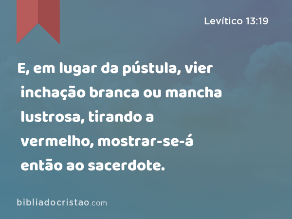 E, em lugar da pústula, vier inchação branca ou mancha lustrosa, tirando a vermelho, mostrar-se-á então ao sacerdote. - Levítico 13:19