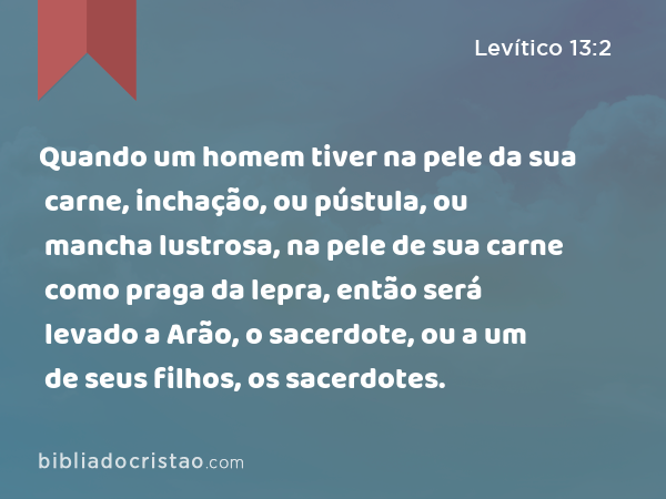 Quando um homem tiver na pele da sua carne, inchação, ou pústula, ou mancha lustrosa, na pele de sua carne como praga da lepra, então será levado a Arão, o sacerdote, ou a um de seus filhos, os sacerdotes. - Levítico 13:2