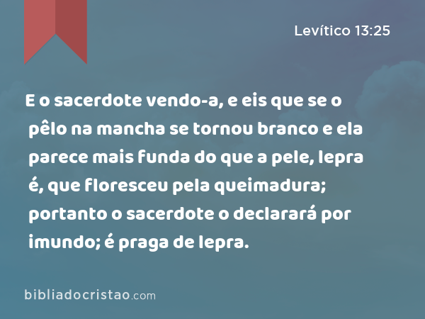 E o sacerdote vendo-a, e eis que se o pêlo na mancha se tornou branco e ela parece mais funda do que a pele, lepra é, que floresceu pela queimadura; portanto o sacerdote o declarará por imundo; é praga de lepra. - Levítico 13:25