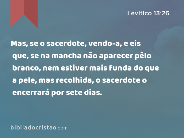 Mas, se o sacerdote, vendo-a, e eis que, se na mancha não aparecer pêlo branco, nem estiver mais funda do que a pele, mas recolhida, o sacerdote o encerrará por sete dias. - Levítico 13:26