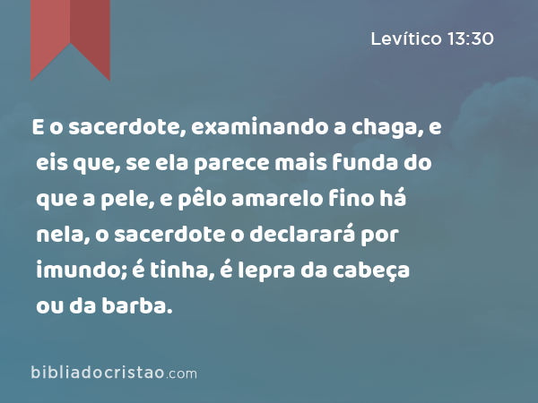 E o sacerdote, examinando a chaga, e eis que, se ela parece mais funda do que a pele, e pêlo amarelo fino há nela, o sacerdote o declarará por imundo; é tinha, é lepra da cabeça ou da barba. - Levítico 13:30