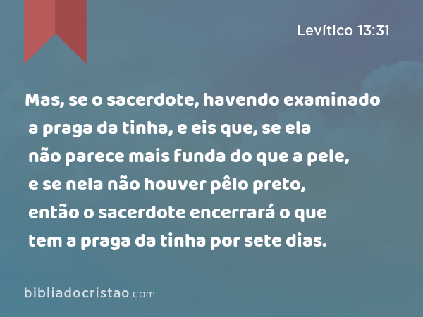 Mas, se o sacerdote, havendo examinado a praga da tinha, e eis que, se ela não parece mais funda do que a pele, e se nela não houver pêlo preto, então o sacerdote encerrará o que tem a praga da tinha por sete dias. - Levítico 13:31