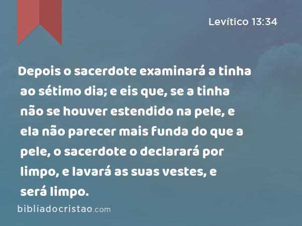 Depois o sacerdote examinará a tinha ao sétimo dia; e eis que, se a tinha não se houver estendido na pele, e ela não parecer mais funda do que a pele, o sacerdote o declarará por limpo, e lavará as suas vestes, e será limpo. - Levítico 13:34