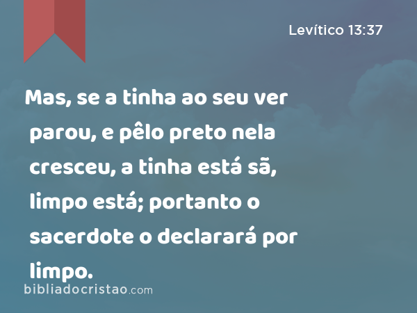 Mas, se a tinha ao seu ver parou, e pêlo preto nela cresceu, a tinha está sã, limpo está; portanto o sacerdote o declarará por limpo. - Levítico 13:37