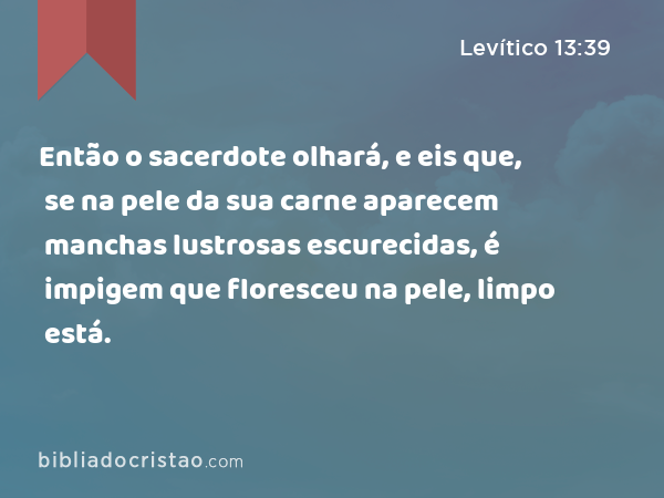 Então o sacerdote olhará, e eis que, se na pele da sua carne aparecem manchas lustrosas escurecidas, é impigem que floresceu na pele, limpo está. - Levítico 13:39