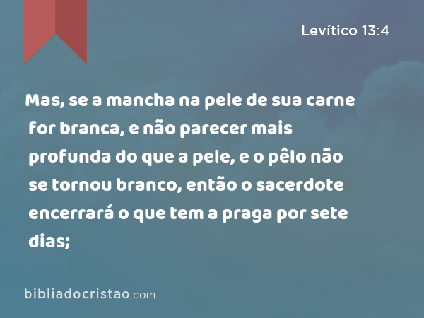 Mas, se a mancha na pele de sua carne for branca, e não parecer mais profunda do que a pele, e o pêlo não se tornou branco, então o sacerdote encerrará o que tem a praga por sete dias; - Levítico 13:4