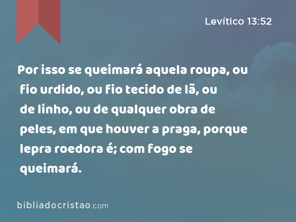 Por isso se queimará aquela roupa, ou fio urdido, ou fio tecido de lã, ou de linho, ou de qualquer obra de peles, em que houver a praga, porque lepra roedora é; com fogo se queimará. - Levítico 13:52