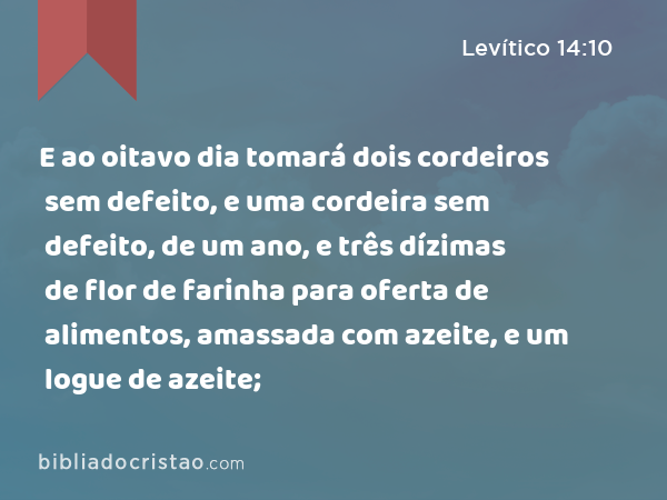 E ao oitavo dia tomará dois cordeiros sem defeito, e uma cordeira sem defeito, de um ano, e três dízimas de flor de farinha para oferta de alimentos, amassada com azeite, e um logue de azeite; - Levítico 14:10