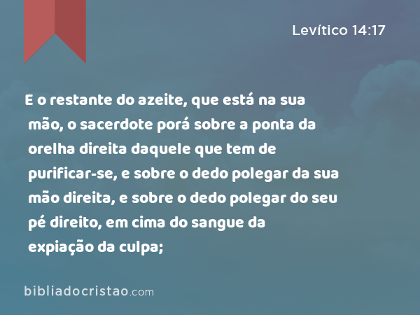 E o restante do azeite, que está na sua mão, o sacerdote porá sobre a ponta da orelha direita daquele que tem de purificar-se, e sobre o dedo polegar da sua mão direita, e sobre o dedo polegar do seu pé direito, em cima do sangue da expiação da culpa; - Levítico 14:17