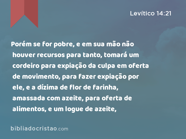 Porém se for pobre, e em sua mão não houver recursos para tanto, tomará um cordeiro para expiação da culpa em oferta de movimento, para fazer expiação por ele, e a dízima de flor de farinha, amassada com azeite, para oferta de alimentos, e um logue de azeite, - Levítico 14:21