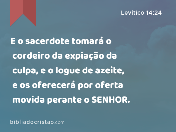 E o sacerdote tomará o cordeiro da expiação da culpa, e o logue de azeite, e os oferecerá por oferta movida perante o SENHOR. - Levítico 14:24