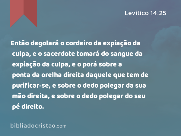 Então degolará o cordeiro da expiação da culpa, e o sacerdote tomará do sangue da expiação da culpa, e o porá sobre a ponta da orelha direita daquele que tem de purificar-se, e sobre o dedo polegar da sua mão direita, e sobre o dedo polegar do seu pé direito. - Levítico 14:25