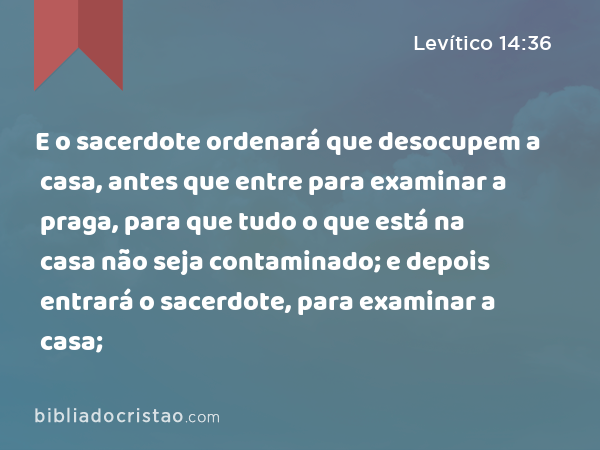 E o sacerdote ordenará que desocupem a casa, antes que entre para examinar a praga, para que tudo o que está na casa não seja contaminado; e depois entrará o sacerdote, para examinar a casa; - Levítico 14:36